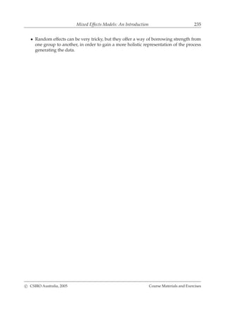 Mixed Effects Models: An Introduction 235
• Random effects can be very tricky, but they offer a way of borrowing strength from
one group to another, in order to gain a more holistic representation of the process
generating the data.
c CSIRO Australia, 2005 Course Materials and Exercises
 