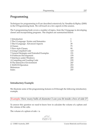 Programming 237
Programming
Techniques for programming in R are described extensively by Venables & Ripley (2000)
in the S Programming book. We will touch on a few aspects in this session.
The S programming book covers a number of topics, from the S language to developing
classes and incorporating programs. The chapters are summarised below.
1 Introduction 1
2 The S Language: Syntax and Semantics 5
3 The S Language: Advanced Aspects 39
4 Classes 75
5 New-style Classes 99
6 Using Compiled Code 123
7 General Strategies and Extended Examples 151
8 S Software Development 179
9 Interfaces under Windows 205
A Compiling and Loading Code 235
B The Interactive Environment 247
C BATCH Operation 253
References 255
Index 257
Introductory Example
We illustrate some of the programming features in R through the following introductory
example.
Example: How many balls of diameter 2 can you ﬁt inside a box of side 2?
To answer this question we need to know how to calculate the volume of a sphere and
the volume of the cube.
The volume of a sphere of side r is
πd/2
rd
Γ(d/2 + 1)
c CSIRO Australia, 2005 Course Materials and Exercises
 