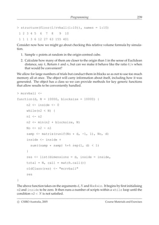 Programming 239
> structure(floor(1/rvball(1:10)), names = 1:10)
1 2 3 4 5 6 7 8 9 10
1 1 1 3 6 12 27 63 155 401
Consider now how we might go about checking this relative volume formula by simula-
tion.
1. Sample n points at random in the origin-centred cube.
2. Calculate how many of them are closer to the origin than 1 in the sense of Euclidean
distance, say k, Return k and n, but can we make it behave like the ratio k/n when
that would be convenient?
We allow for large numbers of trials but conduct them in blocks so as not to use too much
memory all at once. The object will carry information about itself, including how it was
generated. The object has a class so we can provide methods for key generic functions
that allow results to be conveniently handled.
> mcrvball <-
function(d, N = 10000, blocksize = 10000) {
n2 <- inside <- 0
while(n2 < N) {
n1 <- n2
n2 <- min(n2 + blocksize, N)
No <- n2 - n1
samp <- matrix(runif(No * d, -1, 1), No, d)
inside <- inside +
sum((samp * samp) %*% rep(1, d) < 1)
}
res <- list(dimensions = d, inside = inside,
total = N, call = match.call())
oldClass(res) <- "mcrvball"
res
}
The above function takes on the arguments d, N and blocksize. It begins by ﬁrst initialising
n2 and inside to be zero. It then runs a number of scripts within a while loop until the
condition n2 < N is not satisﬁed.
c CSIRO Australia, 2005 Course Materials and Exercises
 