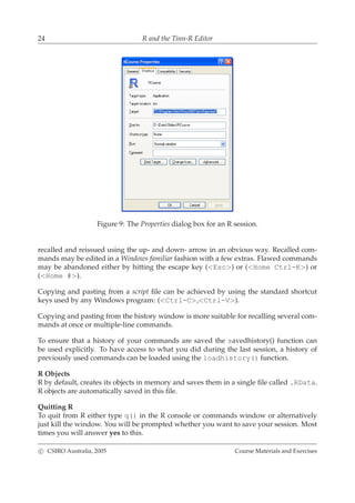 24 R and the Tinn-R Editor
Figure 9: The Properties dialog box for an R session.
recalled and reissued using the up- and down- arrow in an obvious way. Recalled com-
mands may be edited in a Windows familiar fashion with a few extras. Flawed commands
may be abandoned either by hitting the escape key (<Esc>) or (<Home Ctrl-K>) or
(<Home #>).
Copying and pasting from a script ﬁle can be achieved by using the standard shortcut
keys used by any Windows program: (<Ctrl-C>,<Ctrl-V>).
Copying and pasting from the history window is more suitable for recalling several com-
mands at once or multiple-line commands.
To ensure that a history of your commands are saved the savedhistory() function can
be used explicitly. To have access to what you did during the last session, a history of
previously used commands can be loaded using the loadhistory() function.
R Objects
R by default, creates its objects in memory and saves them in a single ﬁle called .RData.
R objects are automatically saved in this ﬁle.
Quitting R
To quit from R either type q() in the R console or commands window or alternatively
just kill the window. You will be prompted whether you want to save your session. Most
times you will answer yes to this.
c CSIRO Australia, 2005 Course Materials and Exercises
 