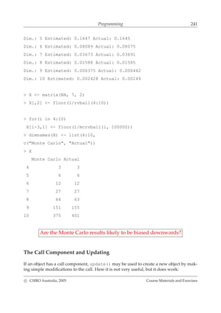 Programming 241
Dim.: 5 Estimated: 0.1647 Actual: 0.1645
Dim.: 6 Estimated: 0.08089 Actual: 0.08075
Dim.: 7 Estimated: 0.03673 Actual: 0.03691
Dim.: 8 Estimated: 0.01588 Actual: 0.01585
Dim.: 9 Estimated: 0.006375 Actual: 0.006442
Dim.: 10 Estimated: 0.002428 Actual: 0.00249
> X <- matrix(NA, 7, 2)
> X[,2] <- floor(1/rvball(4:10))
> for(i in 4:10)
X[i-3,1] <- floor(1/mcrvball(i, 100000))
> dimnames(X) <- list(4:10,
c("Monte Carlo", "Actual"))
> X
Monte Carlo Actual
4 3 3
5 6 6
6 12 12
7 27 27
8 64 63
9 151 155
10 375 401
Are the Monte Carlo results likely to be biased downwards?
The Call Component and Updating
If an object has a call component, update() may be used to create a new object by mak-
ing simple modiﬁcations to the call. Here it is not very useful, but it does work:
c CSIRO Australia, 2005 Course Materials and Exercises
 