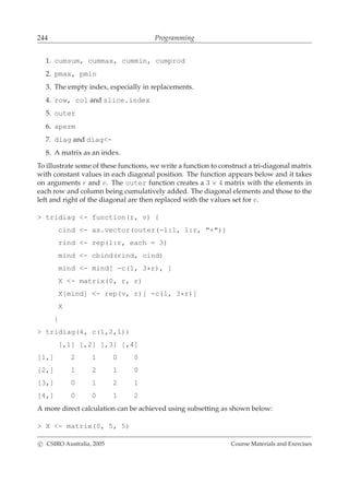 244 Programming
1. cumsum, cummax, cummin, cumprod
2. pmax, pmin
3. The empty index, especially in replacements.
4. row, col and slice.index
5. outer
6. aperm
7. diag and diag<-
8. A matrix as an index.
To illustrate some of these functions, we write a function to construct a tri-diagonal matrix
with constant values in each diagonal position. The function appears below and it takes
on arguments r and v. The outer function creates a 3 × 4 matrix with the elements in
each row and column being cumulatively added. The diagonal elements and those to the
left and right of the diagonal are then replaced with the values set for v.
> tridiag <- function(r, v) {
cind <- as.vector(outer(-1:1, 1:r, "+"))
rind <- rep(1:r, each = 3)
mind <- cbind(rind, cind)
mind <- mind[ -c(1, 3*r), ]
X <- matrix(0, r, r)
X[mind] <- rep(v, r)[ -c(1, 3*r)]
X
}
> tridiag(4, c(1,2,1))
[,1] [,2] [,3] [,4]
[1,] 2 1 0 0
[2,] 1 2 1 0
[3,] 0 1 2 1
[4,] 0 0 1 2
A more direct calculation can be achieved using subsetting as shown below:
> X <- matrix(0, 5, 5)
c CSIRO Australia, 2005 Course Materials and Exercises
 