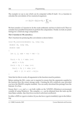 246 Programming
The example we use is one which can be computed within R itself. It is a function to
calculate the convolution of two numerical sequences
a = {ai}, b = {bj}.(a ∗ b)k =
i+j=k
aibj
We ﬁrst consider a C function to do the crude arithmetic and how to link it to R. Then we
consider four possible R functions to perform the computation. Finally we look at system
timings for a relatively large computation.
The C function in VR convolve.c
The C function for producing this convolution is shown below:
void VR_convolve(double *a, long *na,
double *b, long *nb,
double *ab)
{
int i, j, nab = *na + *nb - 1;
for(i = 0; i < nab; i++)
ab[i] = 0.0;
for(i = 0; i < *na; i++)
for(j = 0; j < *nb; j++)
ab[i + j] += a[i] * b[j];
}
Note that for this to work, all arguments to the function must be pointers.
Before making the DLL, some care is required to ensure that the arguments supplied to
the function have the correct storage mode. Creating the dll is relatively easy provided
you have the MinGW compiler installed. You can easily download this package from the
Internet. It is Free.
Ensure that R.exe and gcc are both visible on the %PATH% (Windows) environment
variable (if using Windows). The compiler, gcc can be obtained from the tools zip ﬁle
from Bates website. (See http://www.murdoch-sutherland.com/Rtools/).
In either a DOS or cygwin window (if you also have cygwin installed), type in the follow-
ing:
c CSIRO Australia, 2005 Course Materials and Exercises
 