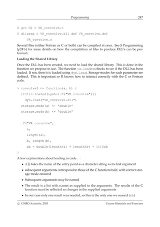 Programming 247
$ gcc O2 c VR_convolve.c
$ dllwrap o VR_convolve.dll def VR_convolve.def
VR_convolve.o
Several ﬁles (either Fortran or C or both) can be compiled at once. See S Programming
(p241-) for more details on how the compilation of ﬁles to produce DLL’s can be per-
formed.
Loading the Shared Library
Once the DLL has been created, we need to load the shared library. This is done in the
function we propose to use. The function is.loaded checks to see if the DLL has been
loaded. If not, then it is loaded using dyn.load. Storage modes for each parameter are
deﬁned. This is important so R knows how to interact correctly with the C or Fortran
code.
> convolve3 <- function(a, b) {
if(!is.loaded(symbol.C("VR_convolve")))
dyn.load("VR_convolve.dll")
storage.mode(a) <- "double"
storage.mode(b) <- "double"
.C("VR_convolve",
a,
length(a),
b, length(b),
ab = double(length(a) + length(b) - 1))$ab
}
A few explanations about loading in code . . .
• .C() takes the name of the entry point as a character string as its ﬁrst argument
• subsequent arguments correspond to those of the C function itself, with correct stor-
age mode ensured
• Subsequent arguments may be named
• The result is a list with names as supplied to the arguments. The results of the C
function must be reﬂected as changes in the supplied arguments
• In our case only one result was needed, so this is the only one we named (ab)
c CSIRO Australia, 2005 Course Materials and Exercises
 
