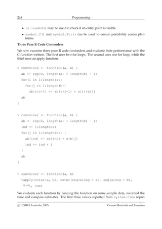 248 Programming
• is.loaded() may be used to check if an entry point is visible
• symbol.C() and symbol.For() can be used to ensure portability across plat-
forms
Three Pure R Code Contenders
We now examine three pure R code contenders and evaluate their performance with the
C function written. The ﬁrst uses two for loops. The second uses one for loop, while the
third uses an apply function.
> convolve0 <- function(a, b) {
ab <- rep(0, length(a) + length(b) - 1)
for(i in 1:length(a))
for(j in 1:length(b))
ab[i+j-1] <- ab[i+j-1] + a[i]*b[j]
ab
}
> convolve1 <- function(a, b) {
ab <- rep(0, length(a) + length(b) - 1)
ind <- 1:length(a)
for(j in 1:length(b)) {
ab[ind] <- ab[ind] + a*b[j]
ind <- ind + 1
}
ab
}
> convolve2 <- function(a, b)
tapply(outer(a, b), outer(seq(along = a), seq(along = b),
"+"), sum)
We evaluate each function by running the function on some sample data, recorded the
time and compare estimates. The ﬁrst three values reported from system.time repre-
c CSIRO Australia, 2005 Course Materials and Exercises
 