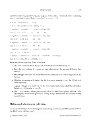 Programming 249
sents the user CPU, system CPU, and elapsed or real time. The results show increasing
improvement as we move from convolve0 to convolve3.
> a <- rep(1/1000, 1000)
> b <- dbinom(0:1000, 1000, 0.5)
> system.time(ab0 <- convolve0(a, b))
[1] 12.65 0.09 13.27 NA NA
> system.time(ab1 <- convolve1(a, b))
[1] 0.27 0.02 0.29 NA NA
> system.time(ab2 <- convolve2(a, b))
[1] 1.63 0.03 1.73 NA NA
> system.time(ab3 <- convolve3(a, b))
[1] 0 0 0 NA NA
> range(abs(ab0-ab1)+abs(ab1-ab2)+abs(ab2-ab3))
[1] 0.000000e+00 2.602085e-18
Some comments regarding this comparison . . .
• The slick version is NOT the fastest, probably because of memory use
• Both the conventional R versions are much faster than the translated Fortran ﬁrst
version
• Much bigger problems are needed before the compiled code version registers on the
timing
• This ﬁrst invocation will, in fact, be the slowest as it needs to load the dll before it
does anything.
• A good strategy is to reserve C for the heavy computational part of the calculation
but do everything else in pure R.
• The .Call interface allows you to manipulate R objects directly from within C code.
This requires much more specialised coding using C macros that are rather sketchily
documented.
Making and Maintaining Extensions
For more information about making and maintaining extensions, read the section in Writ-
ing R Extensions (at least once).
c CSIRO Australia, 2005 Course Materials and Exercises
 