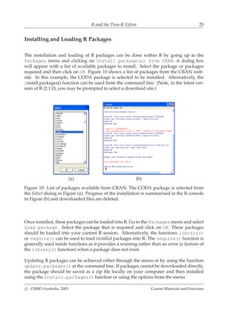 R and the Tinn-R Editor 25
Installing and Loading R Packages
The installation and loading of R packages can be done within R by going up to the
Packages menu and clicking on Install package(s) from CRAN. A dialog box
will appear with a list of available packages to install. Select the package or packages
required and then click on OK. Figure 10 shows a list of packages from the CRAN web-
site. In this example, the CODA package is selected to be installed. Alternatively, the
install.packages() function can be used from the command line. (Note, in the latest ver-
sion of R (2.1.0), you may be prompted to select a download site.)
(a) (b)
Figure 10: List of packages available from CRAN. The CODA package is selected from
the Select dialog in Figure (a). Progress of the installation is summarised in the R console
in Figure (b) and downloaded ﬁles are deleted.
Once installed, these packages can be loaded into R. Go to the Packages menu and select
Load package. Select the package that is required and click on OK. These packages
should be loaded into your current R session. Alternatively, the functions library()
or require() can be used to load installed packages into R. The require() function is
generally used inside functions as it provides a warning rather than an error (a feature of
the library() function) when a package does not exist.
Updating R packages can be achieved either through the menu or by using the function
update.packages() at the command line. If packages cannot be downloaded directly,
the package should be saved as a zip ﬁle locally on your computer and then installed
using the install.packages() function or using the options from the menu.
c CSIRO Australia, 2005 Course Materials and Exercises
 