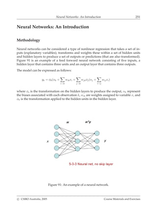 Neural Networks: An Introduction 251
Neural Networks: An Introduction
Methodology
Neural networks can be considered a type of nonlinear regression that takes a set of in-
puts (explanatory variables), transforms and weights these within a set of hidden units
and hidden layers to produce a set of outputs or predictions (that are also transformed).
Figure 91 is an example of a feed forward neural network consisting of ﬁve inputs, a
hidden layer that contains three units and an output layer that contains three outputs.
The model can be expressed as follows:
yk = φ0(αk +
i→k
wikxi +
j→k
wjkφj(αj +
i→j
wijxi)
where φo is the transformation on the hidden layers to produce the output, αk represent
the biases associated with each observation k, wik are weights assigned to variable xi and
φh is the transformation applied to the hidden units in the hidden layer.
Figure 91: An example of a neural network.
c CSIRO Australia, 2005 Course Materials and Exercises
 