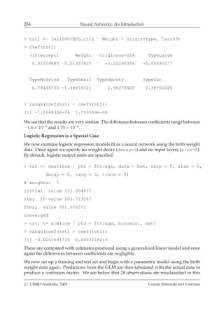 254 Neural Networks: An Introduction
> tst1 <- lm(1000/MPG.city ˜ Weight + Origin+Type, Cars93)
> coef(tst1)
(Intercept) Weight Originnon-USA TypeLarge
6.01509685 0.01337820 -1.20290356 -0.65095077
TypeMidsize TypeSmall TypeSporty TypeVan
0.78448750 -1.48859321 2.96276400 2.38761020
> range(coef(tst) - coef(tst1))
[1] -1.646830e-06 1.793509e-06
We see that the results are very similar. The difference between coefﬁcients range between
−1.6 × 10−6
and 1.79 × 10−6
.
Logistic Regression is a Special Case
We now examine logistic regression models ﬁt as a neural network using the birth weight
data. Once again we specify no weight decay (decay=0) and no input layers (size=0).
By default, logistic output units are speciﬁed.
> tst <- nnet(low ˜ ptd + ftv/age, data = bwt, skip = T, size = 0,
decay = 0, rang = 0, trace = T)
# weights: 7
initial value 131.004817
iter 10 value 101.713567
final value 101.676271
converged
> tst1 <- glm(low ˜ ptd + ftv/age, binomial, bwt)
> range(coef(tst) - coef(tst1))
[1] -0.0001691730 0.0003218216
These are compared with estimates produced using a generalized linear model and once
again the differences between coefﬁcients are negligible.
We now set up a training and test set and begin with a parametric model using the birth
weight data again. Predictions from the GLM are then tabulated with the actual data to
produce a confusion matrix. We see below that 28 observations are misclassiﬁed in this
c CSIRO Australia, 2005 Course Materials and Exercises
 