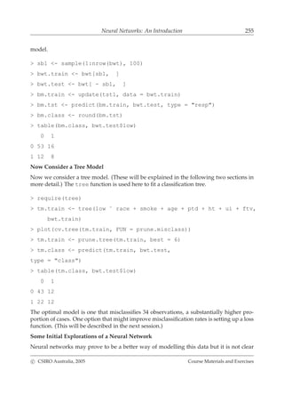Neural Networks: An Introduction 255
model.
> sb1 <- sample(1:nrow(bwt), 100)
> bwt.train <- bwt[sb1, ]
> bwt.test <- bwt[ - sb1, ]
> bm.train <- update(tst1, data = bwt.train)
> bm.tst <- predict(bm.train, bwt.test, type = "resp")
> bm.class <- round(bm.tst)
> table(bm.class, bwt.test$low)
0 1
0 53 16
1 12 8
Now Consider a Tree Model
Now we consider a tree model. (These will be explained in the following two sections in
more detail.) The tree function is used here to ﬁt a classiﬁcation tree.
> require(tree)
> tm.train <- tree(low ˜ race + smoke + age + ptd + ht + ui + ftv,
bwt.train)
> plot(cv.tree(tm.train, FUN = prune.misclass))
> tm.train <- prune.tree(tm.train, best = 6)
> tm.class <- predict(tm.train, bwt.test,
type = "class")
> table(tm.class, bwt.test$low)
0 1
0 43 12
1 22 12
The optimal model is one that misclassiﬁes 34 observations, a substantially higher pro-
portion of cases. One option that might improve misclassiﬁcation rates is setting up a loss
function. (This will be described in the next session.)
Some Initial Explorations of a Neural Network
Neural networks may prove to be a better way of modelling this data but it is not clear
c CSIRO Australia, 2005 Course Materials and Exercises
 
