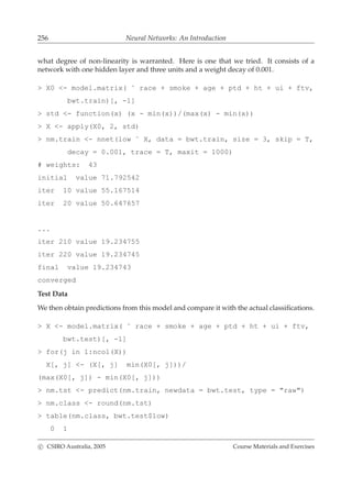 256 Neural Networks: An Introduction
what degree of non-linearity is warranted. Here is one that we tried. It consists of a
network with one hidden layer and three units and a weight decay of 0.001.
> X0 <- model.matrix( ˜ race + smoke + age + ptd + ht + ui + ftv,
bwt.train)[, -1]
> std <- function(x) (x - min(x))/(max(x) - min(x))
> X <- apply(X0, 2, std)
> nm.train <- nnet(low ˜ X, data = bwt.train, size = 3, skip = T,
decay = 0.001, trace = T, maxit = 1000)
# weights: 43
initial value 71.792542
iter 10 value 55.167514
iter 20 value 50.647657
...
iter 210 value 19.234755
iter 220 value 19.234745
final value 19.234743
converged
Test Data
We then obtain predictions from this model and compare it with the actual classiﬁcations.
> X <- model.matrix( ˜ race + smoke + age + ptd + ht + ui + ftv,
bwt.test)[, -1]
> for(j in 1:ncol(X))
X[, j] <- (X[, j] min(X0[, j]))/
(max(X0[, j]) - min(X0[, j]))
> nm.tst <- predict(nm.train, newdata = bwt.test, type = "raw")
> nm.class <- round(nm.tst)
> table(nm.class, bwt.test$low)
0 1
c CSIRO Australia, 2005 Course Materials and Exercises
 