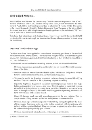 Tree-based Models I: Classiﬁcation Trees 259
Tree-based Models I
RPART offers two libraries for constructing Classiﬁcation and Regression Tree (CART)
models. The ﬁrst is an S-PLUS/R native library called tree, which implements the tradi-
tional S-PLUS/R tree methodology described in Chambers & Hastie (1992). The second
is the rpart library developed by Beth Atkinson and Terry Therneau of the Mayo Clinic,
Rochester, New York, which implements methodology closer to the traditional CART ver-
sion of trees due to Breiman et al. (1984).
Both have their advantages and disadvantages. However, we mostly favour the RPART
version in this course. Although we focus on this library, all examples can be done using
the tree library.
Decision Tree Methodology
Decision trees have been applied to a number of interesting problems in the medical,
environmental and ﬁnancial areas. They have been recognised as a useful modelling tool
among non-statisticians, particularly in the medical area, as they produce a model that is
very easy to interpret.
Decision trees have a number of interesting features, which are summarised below.
• Decision trees are non-parametric and therefore do not require Normality assump-
tions of the data.
• Decision trees can handle data of different types: continuous, categorical, ordinal,
binary. Transformations of the data are therefore not required.
• Trees can be useful for detecting important variables, interactions and identifying
outliers. This can be useful at the exploratory stage of modelling.
Figure 92 displays a diagram of a decision tree (not produced from R) that high-
lights an interaction between age and sex. The interaction is suggested because
of multiple splitting that occurs using these variables. If decision trees were being
used as an exploratory tool, this model would suggest incorporating an interaction
term between sex and age in a model.
Figure 93 shows a mock tree with an outlier present on the age variable. This ex-
ample shows a fairly obvious outlier but an important one none-the-less.
• Decision trees cope with missing data by identifying surrogate splits in the mod-
elling process. Surrogate splits are splits highly associated with the primary split
(which will be explained below). They can be used in situations when data cannot
be collected using the primary split variable.
• Decision trees are used for analysis of a wide range of applications
c CSIRO Australia, 2005 Course Materials and Exercises
 
