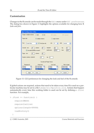 26 R and the Tinn-R Editor
Customisation
Changes to the R console can be made through the Edit menu under GUI preferences.
The dialog box shown in Figure 11 highlights the options available for changing how R
looks and feels.
Figure 11: GUI preferences for changing the look and feel of the R console.
If global actions are required, actions that need to be taken every time R is used on a par-
ticular machine may be set in a ﬁle R Home/etc/Rprofile.site. Actions that happen
automatically every time this working folder is used can be set by deﬁning a .First
function. For example,
> .First <- function() {
require(MASS)
require(lattice)
options(length=99999)
loadhistory()
}
c CSIRO Australia, 2005 Course Materials and Exercises
 