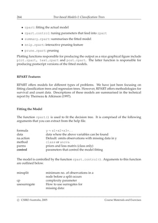 264 Tree-based Models I: Classiﬁcation Trees
• rpart: ﬁtting the actual model
• rpart.control: tuning parameters that feed into rpart
• summary.rpart: summarises the ﬁtted model
• snip.rpart: interactive pruning feature
• prune.rpart: pruning
Plotting functions responsible for producing the output as a nice graphical ﬁgure include
plot.rpart, text.rpart and post.rpart. The latter function is responsible for
producing postscript versions of the ﬁtted models.
RPART Features
RPART offers models for different types of problems. We have just been focusing on
ﬁtting classiﬁcation trees and regression trees. However, RPART offers methodologies for
survival and count data. Descriptions of these models are summarised in the technical
report by Therneau & Atkinson (1997).
Fitting the Model
The function rpart() is used to ﬁt the decision tree. It is comprised of the following
arguments that you can extract from the help ﬁle.
formula y ∼ x1+x2+x3+. . .
data data where the above variables can be found
na.action Default: omits observations with missing data in y
method class or anova
parms priors and loss matrix (class only)
control parameters that control the model ﬁtting
The model is controlled by the function rpart.control(). Arguments to this function
are outlined below.
minsplit minimum no. of observations in a
node before a split occurs
cp complexity parameter
usesurrogate How to use surrogates for
missing data:
c CSIRO Australia, 2005 Course Materials and Exercises
 
