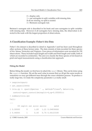 Tree-based Models I: Classiﬁcation Trees 265
0 = display only
1 = use surrogates to split variables with missing data.
If all are missing, no split is created.
2 = Breimans surrogate rule.
Breiman’s surrogate rule is described in his book and uses surrogates to split variables
with missing data. However if all surrogates have missing data, the observation is di-
rected to the node with the largest proportion of observations.
A Classiﬁcation Example: Fisher’s Iris Data
Fisher’s Iris dataset is described in detail in Appendix I and has been used throughout
other sections of these lecture notes. The data consists of data recorded for three species
of Iris: Setosa, Versicolor and Virginica. Four pieces of information were recorded for 150
observations. These included sepal length and width and Petal length and width, both of
which are recorded in centimetres. The aim is to classify the three species of iris based on
petal and sepal measurements using a classiﬁcation tree approach.
Fitting the Model
Before ﬁtting the model, we ﬁrst have to attach the rpart library. This can be done using
the require function. We set the seed value to ensure that we all get the same results as
sometimes we may get different trees through the cross-validation process. To produce a
really large tree, we make the complexity parameter (cp) really small.
> require(rpart)
> set.seed(123456)
> iris.rp <- rpart(Species ˜ ., method="class", data=iris,
control=rpart.control(minsplit=4,cp=0.000001))
> summary(iris.rp)
Call:
...
CP nsplit rel error xerror xstd
1 0.50000 0 1.00 1.21 0.04836666
2 0.44000 1 0.50 0.76 0.06123180
c CSIRO Australia, 2005 Course Materials and Exercises
 