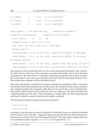 266 Tree-based Models I: Classiﬁcation Trees
3 0.02000 2 0.06 0.10 0.03055050
4 0.01000 3 0.04 0.11 0.03192700
5 0.00001 5 0.02 0.10 0.03055050
Node number 1: 150 observations, complexity param=0.5
predicted class=setosa expected loss=0.6666667
class counts: 50 50 50
probabilities: 0.333 0.333 0.333
left son=2 (50 obs) right son=3 (100 obs)
Primary splits:
Petal.Length < 2.45 to the left, improve=50.00000, (0 missing)
Petal.Width < 0.8 to the left, improve=50.00000, (0 missing)
Surrogate splits:
Petal.Width < 0.8 to the left, agree=1.000, adj=1.00, (0 split)
Sepal.Length < 5.45 to the left, agree=0.920, adj=0.76, (0 split)
The summary of the model provides us with some interesting information. The complex-
ity table shown at the top of the summary, provides information about all of the trees
considered for the ﬁnal model. It lists their complexity parameter, the number of splits,
the resubstitution error rate, cross-validated error rate and the associated standard error.
These latter three statistics will be described shortly.
The node information is described in sections beneath the complexity table. It provides
information about the predicted class for that node, the number of observations, primary
and competing splits and surrogates splits that can be used in the event of missing data.
The primary split chosen for that node is the ﬁrst one displayed. The splits beneath it are
competing splits for that node. This information is useful when you have large datasets
with many variables, some of which may be highly correlated.
The tree may be plotted using the following commands
> plot(iris.rp)
> text(iris.rp)
to produce a tree like the one shown in Figure 96. Predicted classes are displayed beneath
each terminal node of the tree. Important splits that provide the best discrimination be-
tween classes are those that have the longest branches. For larger, more complicated trees
it is sometimes useful to specify uniform=T as an argument to plot.
c CSIRO Australia, 2005 Course Materials and Exercises
 