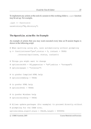 R and the Tinn-R Editor 27
To implement any actions at the end of a session in this working folder a .Last function
may be set up. For example,
.Last <- function()
savehistory("My.Rhistory")
The Rprofile.site ﬁle: An Example
An example of actions that you may want executed every time an R session begins is
shown in the following script:
# When quitting using q(), save automatically without prompting
q <- function(save="yes",status = 0, runLast = TRUE)
.Internal(quit(save, status, runLast))
# Things you might want to change
# options(width = 80,papersize = "a4",editor = "notepad")
# options(pager = "internal")
# to prefer Compiled HTML help
# options(chmhelp = TRUE)
# to prefer HTML help
# options(html = TRUE)
# to prefer Windows help
# options(winhelp = TRUE)
# Allows update.packages (for example) to proceed directly without
# prompting for the CRAN site.
options(show.signif.stars = FALSE,length = 999999)
c CSIRO Australia, 2005 Course Materials and Exercises
 