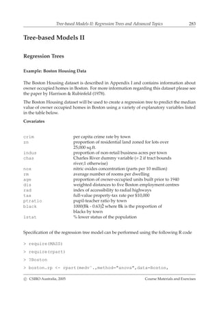 Tree-based Models II: Regression Trees and Advanced Topics 283
Tree-based Models II
Regression Trees
Example: Boston Housing Data
The Boston Housing dataset is described in Appendix I and contains information about
owner occupied homes in Boston. For more information regarding this dataset please see
the paper by Harrison & Rubinfeld (1978).
The Boston Housing dataset will be used to create a regression tree to predict the median
value of owner occupied homes in Boston using a variety of explanatory variables listed
in the table below.
Covariates
crim per capita crime rate by town
zn proportion of residential land zoned for lots over
25,000 sq.ft.
indus proportion of non-retail business acres per town
chas Charles River dummy variable (= 2 if tract bounds
river;1 otherwise)
nox nitric oxides concentration (parts per 10 million)
rm average number of rooms per dwelling
age proportion of owner-occupied units built prior to 1940
dis weighted distances to ﬁve Boston employment centres
rad index of accessibility to radial highways
tax full-value property-tax rate per $10,000
ptratio pupil-teacher ratio by town
black 1000(Bk - 0.63)ˆ2 where Bk is the proportion of
blacks by town
lstat % lower status of the population
Speciﬁcation of the regression tree model can be performed using the following R code
> require(MASS)
> require(rpart)
> ?Boston
> boston.rp <- rpart(medv˜.,method="anova",data=Boston,
c CSIRO Australia, 2005 Course Materials and Exercises
 