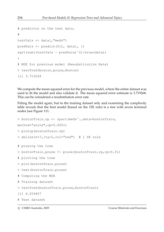 294 Tree-based Models II: Regression Trees and Advanced Topics
# predictor on the test data.
#
testVals <- data[,"medv"]
predVals <- predict(fit, data[, ])
sqrt(sum((testVals - predVals)ˆ2)/nrow(data))
}
# MSE for previous model (Resubstitution Rate)
> testPred(boston.prune,Boston)
[1] 3.719268
We compute the mean squared error for the previous model, where the entire dataset was
used to ﬁt the model and also validate it. The mean squared error estimate is 3.719268.
This can be considered a resubstitution error rate.
Fitting the model again, but to the training dataset only and examining the complexity
table reveals that the best model (based on the 1SE rule) is a tree with seven terminal
nodes (see Figure 111.
> bostonTrain.rp <- rpart(medv˜.,data=bostonTrain,
method="anova",cp=0.0001)
> plotcp(bostonTrain.rp)
> abline(v=7,lty=2,col="red") # 1 SE rule
# pruning the tree
> bostonTrain.prune <- prune(bostonTrain.rp,cp=0.01)
# plotting the tree
> plot(bostonTrain.prune)
> text(bostonTrain.prune)
# Computing the MSE
# Training dataset
> testPred(bostonTrain.prune,bostonTrain)
[1] 4.059407
# Test dataset
c CSIRO Australia, 2005 Course Materials and Exercises
 
