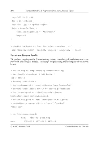 298 Tree-based Models II: Regression Trees and Advanced Topics
bagsFull <- list()
for(j in 1:nBags)
bagsFull[[j]] <- update(object,
data = bsample(data))
oldClass(bagsFull) <- "bagRpart"
bagsFull
}
> predict.bagRpart <- function(object, newdata, ...)
apply(sapply(object, predict, newdata = newdata), 1, mean)
Execute and Compare Results
We perform bagging on the Boston training dataset, form bagged predictions and com-
pare with the unbagged models. The script for producing these comparisons is shown
below.
> boston.bag <- simpleBagging(bostonTrain.rp)
> testPred(boston.bag) # bit better!
[1] 3.369215
# Forming Predictions
> boston.bag.pred <- predict(boston.bag, bostonTest)
# Forming Correlation matrix to assess performance
> boston.mat.pred <- cbind(bostonTest$medv,
bostonTest.pred,boston.bag.pred)
> boston.mat.pred <- data.frame(boston.mat.pred)
> names(boston.mat.pred) <- c("medv","pred.m1",
"pred.bag")
> cor(boston.mat.pred)
medv pred.m1 pred.bag
medv 1.0000000 0.8737471 0.9432429
c CSIRO Australia, 2005 Course Materials and Exercises
 