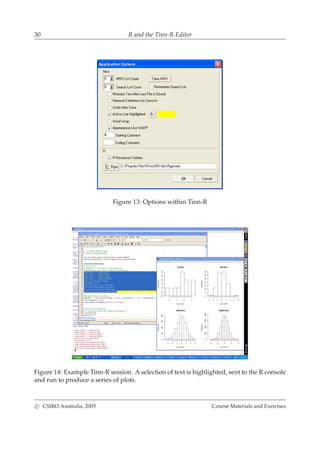 30 R and the Tinn-R Editor
Figure 13: Options within Tinn-R
Figure 14: Example Tinn-R session. A selection of text is highlighted, sent to the R console
and run to produce a series of plots.
c CSIRO Australia, 2005 Course Materials and Exercises
 