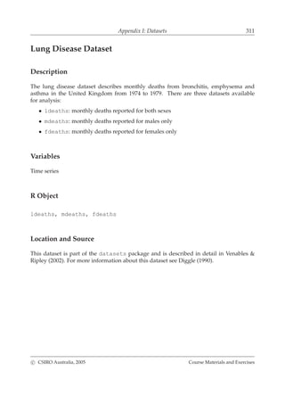 Appendix I: Datasets 311
Lung Disease Dataset
Description
The lung disease dataset describes monthly deaths from bronchitis, emphysema and
asthma in the United Kingdom from 1974 to 1979. There are three datasets available
for analysis:
• ldeaths: monthly deaths reported for both sexes
• mdeaths: monthly deaths reported for males only
• fdeaths: monthly deaths reported for females only
Variables
Time series
R Object
ldeaths, mdeaths, fdeaths
Location and Source
This dataset is part of the datasets package and is described in detail in Venables &
Ripley (2002). For more information about this dataset see Diggle (1990).
c CSIRO Australia, 2005 Course Materials and Exercises
 