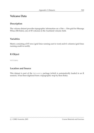 Appendix I: Datasets 319
Volcano Data
Description
The volcano dataset provides topographic information on a 10m × 10m grid for Maunga
Whau (Mt Eden), one of 50 volcanos in the Auckland volcanic ﬁeld.
Variables
Matrix consisting of 87 rows (grid lines running east to west) and 61 columns (grid lines
running south to north).
R Object
volcano
Location and Source
This dataset is part of the datasets package (which is automatically loaded in an R
session). It has been digitized from a topographic map by Ross Ihaka.
c CSIRO Australia, 2005 Course Materials and Exercises
 