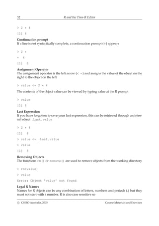 32 R and the Tinn-R Editor
> 2 * 4
[1] 8
Continuation prompt
If a line is not syntactically complete, a continuation prompt (+) appears
> 2 *
+ 4
[1] 8
Assignment Operator
The assignment operator is the left arrow (< −) and assigns the value of the object on the
right to the object on the left
> value <- 2 * 4
The contents of the object value can be viewed by typing value at the R prompt
> value
[1] 8
Last Expression
If you have forgotten to save your last expression, this can be retrieved through an inter-
nal object .Last.value
> 2 * 4
[1] 8
> value <- .Last.value
> value
[1] 8
Removing Objects
The functions rm() or remove() are used to remove objects from the working directory
> rm(value)
> value
Error: Object ’value’ not found
Legal R Names
Names for R objects can be any combination of letters, numbers and periods (.) but they
must not start with a number. R is also case sensitive so
c CSIRO Australia, 2005 Course Materials and Exercises
 