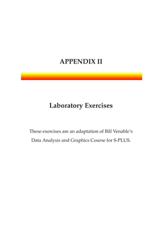 APPENDIX II
Laboratory Exercises
These exercises are an adaptation of Bill Venable’s
Data Analysis and Graphics Course for S-PLUS.
 