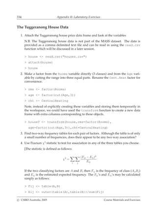334 Appendix II: Laboratory Exercises
The Tuggeranong House Data
1. Attach the Tuggeranong house price data frame and look at the variables
N.B. The Tuggeranong house data is not part of the MASS dataset. The data is
provided as a comma delimited text ﬁle and can be read in using the read.csv
function which will be discussed in a later session.
> house <- read.csv("houses.csv")
> attach(house)
> house
2. Make a factor from the Rooms variable directly (3 classes) and from the Age vari-
able by cutting the range into three equal parts. Rename the Cent.Heat factor for
convenience.
> rms <- factor(Rooms)
> age <- factor(cut(Age,3))
> cht <- CentralHeating
Note, instead of explicitly creating these variables and storing them temporarily in
the workspace, we could have used the transform function to create a new data
frame with extra columns corresponding to these objects.
> houseT <- transform(house,rms=factor(Rooms),
age=factor(cut(Age,3)),cht=CentralHeating)
3. Find two-way frequency tables for each pair of factors. Although the table is of only
a small number of frequencies, does their appear to be any two way association?
4. Use Pearson χ2
statistic to test for association in any of the three tables you choose.
[The statistic is deﬁned as follows:
χ2
=
i j
(Fij − Eij)2
Eij
If the two classifying factors are A and B, then Fij is the frequency of class (Ai,Bj)
and Eij is the estimated expected frequency. The Fij’s and Eij’s may be calculated
simply as follows:
> Fij <- table(A,B)
> Eij <- outer(table(A),table(B))/sum(Fij)
c CSIRO Australia, 2005 Course Materials and Exercises
 