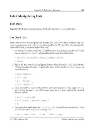 Appendix II: Laboratory Exercises 341
Lab 4: Manipulating Data
Birth Dates
Repeat the birth date example discussed in the lecture for your own birth date.
The Cloud Data
In this exercise we do some polynomial regression calculations from scratch using raw
matrix manipulation and verify the results using R tools. (A side effect is to reinforce the
value of learning to use those tools effectively!)
1. The cloud data is not part of the MASS library but is available as text ﬁle and can be
read in using read.table. After reading in the data, look at the data.
> cloud <- read.table("cloud.txt",header=T)
> cloud
2. Attach the data and for ease of typing make two new variables, x and y equal to the
Is% and cloud point vectors respectively. Let n be the number of observations, for
future reference.
> attach(cloud)
> x <- Ispc
> y <- Cloudpt
> n <- length(x)
3. Mean correct the x vector and construct a model matrix for a cubic regression of y
on x, (where the powers are of the mean corrected x-vector). Include the constant
term, of course.
> xmc <- x-mean(x)
> X <- cbind(1,xmc,xmcˆ2,xmcˆ3)
> X
4. The regression coefﬁcients are b = (X′
X)−1
X′
y. First calculate the matrices. Here
are two alternative ways of calculating X′
X.
> XX <- t(X) %*% X # the literalist way
c CSIRO Australia, 2005 Course Materials and Exercises
 