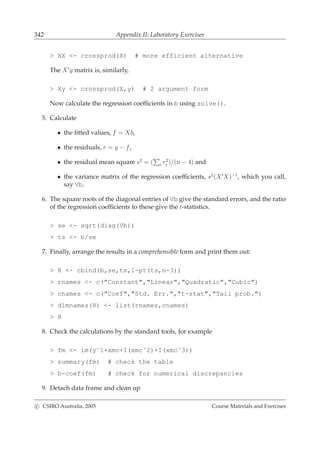 342 Appendix II: Laboratory Exercises
> XX <- crossprod(X) # more efficient alternative
The X′
y matrix is, similarly,
> Xy <- crossprod(X,y) # 2 argument form
Now calculate the regression coefﬁcients in b using solve().
5. Calculate
• the ﬁtted values, f = Xb,
• the residuals, r = y − f,
• the residual mean square s2
= ( i r2
i )/(n − 4) and
• the variance matrix of the regression coefﬁcients, s2
(X′
X)−1
, which you call,
say Vb.
6. The square roots of the diagonal entries of Vb give the standard errors, and the ratio
of the regression coefﬁcients to these give the t-statistics.
> se <- sqrt(diag(Vb))
> ts <- b/se
7. Finally, arrange the results in a comprehensible form and print them out:
> R <- cbind(b,se,ts,1-pt(ts,n-3))
> rnames <- c("Constant","Linear","Quadratic","Cubic")
> cnames <- c("Coef","Std. Err.","t-stat","Tail prob.")
> dimnames(R) <- list(rnames,cnames)
> R
8. Check the calculations by the standard tools, for example
> fm <- lm(y˜1+xmc+I(xmcˆ2)+I(xmcˆ3))
> summary(fm) # check the table
> b-coef(fm) # check for numerical discrepancies
9. Detach data frame and clean up
c CSIRO Australia, 2005 Course Materials and Exercises
 