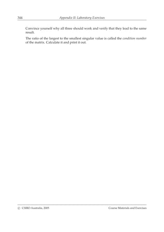 344 Appendix II: Laboratory Exercises
Convince yourself why all three should work and verify that they lead to the same
result.
The ratio of the largest to the smallest singular value is called the condition number
of the matrix. Calculate it and print it out.
c CSIRO Australia, 2005 Course Materials and Exercises
 