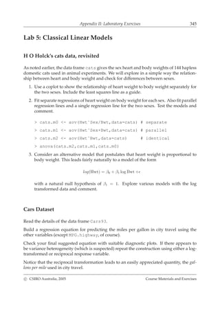Appendix II: Laboratory Exercises 345
Lab 5: Classical Linear Models
H O Holck’s cats data, revisited
As noted earlier, the data frame cats gives the sex heart and body weights of 144 hapless
domestic cats used in animal experiments. We will explore in a simple way the relation-
ship between heart and body weight and check for differences between sexes.
1. Use a coplot to show the relationship of heart weight to body weight separately for
the two sexes. Include the least squares line as a guide.
2. Fit separate regressions of heart weight on body weight for each sex. Also ﬁt parallel
regression lines and a single regression line for the two sexes. Test the models and
comment.
> cats.m0 <- aov(Hwt˜Sex/Bwt,data=cats) # separate
> cats.m1 <- aov(Hwt˜Sex+Bwt,data=cats) # parallel
> cats.m2 <- aov(Hwt˜Bwt,data=cats) # identical
> anova(cats.m2,cats.m1,cats.m0)
3. Consider an alternative model that postulates that heart weight is proportional to
body weight. This leads fairly naturally to a model of the form
log(Hwt) = β0 + β1 log Bwt +ǫ
with a natural null hypothesis of β1 = 1. Explore various models with the log
transformed data and comment.
Cars Dataset
Read the details of the data frame Cars93.
Build a regression equation for predicting the miles per gallon in city travel using the
other variables (except MPG.highway, of course).
Check your ﬁnal suggested equation with suitable diagnostic plots. If there appears to
be variance heterogeneity (which is suspected) repeat the construction using either a log-
transformed or reciprocal response variable.
Notice that the reciprocal transformation leads to an easily appreciated quantity, the gal-
lons per mile used in city travel.
c CSIRO Australia, 2005 Course Materials and Exercises
 