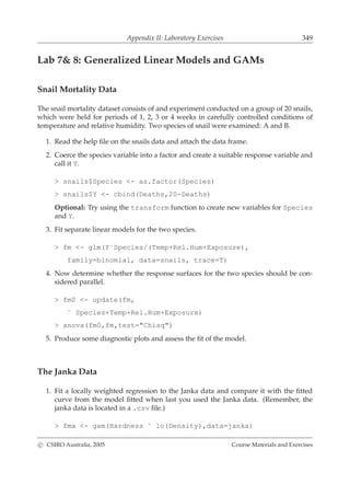 Appendix II: Laboratory Exercises 349
Lab 7& 8: Generalized Linear Models and GAMs
Snail Mortality Data
The snail mortality dataset consists of and experiment conducted on a group of 20 snails,
which were held for periods of 1, 2, 3 or 4 weeks in carefully controlled conditions of
temperature and relative humidity. Two species of snail were examined: A and B.
1. Read the help ﬁle on the snails data and attach the data frame.
2. Coerce the species variable into a factor and create a suitable response variable and
call it Y.
> snails$Species <- as.factor(Species)
> snails$Y <- cbind(Deaths,20-Deaths)
Optional: Try using the transform function to create new variables for Species
and Y.
3. Fit separate linear models for the two species.
> fm <- glm(Y˜Species/(Temp+Rel.Hum+Exposure),
family=binomial, data=snails, trace=T)
4. Now determine whether the response surfaces for the two species should be con-
sidered parallel.
> fm0 <- update(fm,
˜ Species+Temp+Rel.Hum+Exposure)
> anova(fm0,fm,test="Chisq")
5. Produce some diagnostic plots and assess the ﬁt of the model.
The Janka Data
1. Fit a locally weighted regression to the Janka data and compare it with the ﬁtted
curve from the model ﬁtted when last you used the Janka data. (Remember, the
janka data is located in a .csv ﬁle.)
> fma <- gam(Hardness ˜ lo(Density),data=janka)
c CSIRO Australia, 2005 Course Materials and Exercises
 