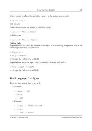 R and the Tinn-R Editor 35
Spaces cannot be placed between the < and − in the assignment operator
> value < -2 * 4
[1] FALSE
Be careful when placing spaces in character strings
> value <- "Hello World"
is different to
> value <- ’Hello World’
Getting Help
To get help in R on a speciﬁc function or an object or alternatively an operator, one of the
following commands can be issued:
> ?function
> help(function)
or click on the Help menu within R.
To get help on a speciﬁc topic, either one of the following will sufﬁce
> help.search("topic")
or click on the Help menu within R
The R Language: Data Types
There are four atomic data types in R.
• Numeric
> value <- 605
> value
[1] 605
• Character
> string <- "Hello World"
> string
[1] "Hello World"
c CSIRO Australia, 2005 Course Materials and Exercises
 