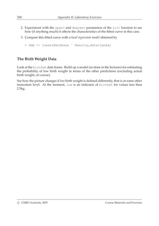 350 Appendix II: Laboratory Exercises
2. Experiment with the span= and degree= parameters of the lo() function to see
how (if anything much) it affects the characteristics of the ﬁtted curve in this case.
3. Compare this ﬁtted curve with a local regression model obtained by
> fmb <- loess(Hardness ˜ Density,data=janka)
The Birth Weight Data
Look at the birthwt data frame. Build up a model (as done in the lectures) for estimating
the probability of low birth weight in terms of the other predictions (excluding actual
birth weight, of course).
See how the picture changes if low birth weight is deﬁned differently, that is at some other
truncation level. At the moment, low is an indicator of birthwt for values less than
2.5kg.
c CSIRO Australia, 2005 Course Materials and Exercises
 