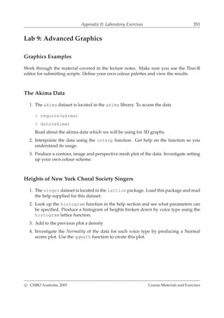 Appendix II: Laboratory Exercises 351
Lab 9: Advanced Graphics
Graphics Examples
Work through the material covered in the lecture notes. Make sure you use the Tinn-R
editor for submitting scripts. Deﬁne your own colour palettes and view the results.
The Akima Data
1. The akima dataset is located in the akima library. To access the data
> require(akima)
> data(akima)
Read about the akima data which we will be using for 3D graphs.
2. Interpolate the data using the interp function. Get help on the function so you
understand its usage.
3. Produce a contour, image and perspective mesh plot of the data. Investigate setting
up your own colour scheme.
Heights of New York Choral Society Singers
1. The singer dataset is located in the lattice package. Load this package and read
the help supplied for this dataset.
2. Look up the histogram function in the help section and see what parameters can
be speciﬁed. Produce a histogram of heights broken down by voice type using the
histogram lattice function.
3. Add to the previous plot a density
4. Investigate the Normality of the data for each voice type by producing a Normal
scores plot. Use the qqmath function to create this plot.
c CSIRO Australia, 2005 Course Materials and Exercises
 