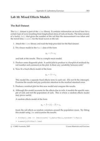 Appendix II: Laboratory Exercises 353
Lab 10: Mixed Effects Models
The Rail Dataset
The Rail dataset is part of the nlme library. It contains information on travel time for a
certain type of wave resulting from longitudinal stress of rails on tracks. The data consists
of a factor, Rail that gives the number of the rail that the measurement was taken and
the travel time, travel for the head-waves in the rail.
1. Attach the nlme library and read the help provided for the Rail dataset.
2. Fit a linear model to the Rail data of the form
yij = β + ǫij
and look at the results. This is a simple mean model.
3. Produce some diagnostic plots. A useful plot to produce is a boxplot of residuals by
rail number and comment on the plot. Is there any variability between rails?
4. Now ﬁt a ﬁxed effects model of the form
yij = βi + ǫij
This model ﬁts a separate ﬁxed effects term to each rail. (Do not ﬁt the intercept).
Examine the results and pay particular attention to the residual standard error.
5. Produce a residual plot for this new model and compare the results.
6. Although this model accounts for the effects due to rails, it models the speciﬁc sam-
ple of rails and not the population of rails. This is where a random effects model
may prove useful.
A random effects model of the form
yij = ¯β + (βi − ¯β) + ǫij
treats the rail effects as random variations around the population mean. Try ﬁtting
this model using lme and examine the results:
> fitRail.lme <- lme(travel˜1,data=Rail,random=˜1|Rail)
> summary(fitRail.lme)
c CSIRO Australia, 2005 Course Materials and Exercises
 