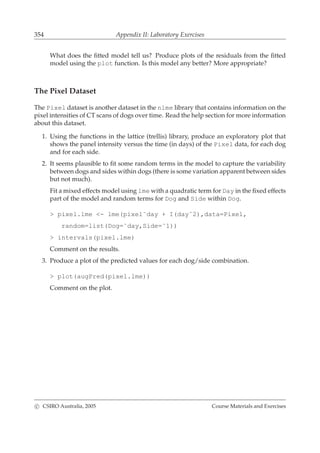 354 Appendix II: Laboratory Exercises
What does the ﬁtted model tell us? Produce plots of the residuals from the ﬁtted
model using the plot function. Is this model any better? More appropriate?
The Pixel Dataset
The Pixel dataset is another dataset in the nlme library that contains information on the
pixel intensities of CT scans of dogs over time. Read the help section for more information
about this dataset.
1. Using the functions in the lattice (trellis) library, produce an exploratory plot that
shows the panel intensity versus the time (in days) of the Pixel data, for each dog
and for each side.
2. It seems plausible to ﬁt some random terms in the model to capture the variability
between dogs and sides within dogs (there is some variation apparent between sides
but not much).
Fit a mixed effects model using lme with a quadratic term for Day in the ﬁxed effects
part of the model and random terms for Dog and Side within Dog.
> pixel.lme <- lme(pixel˜day + I(dayˆ2),data=Pixel,
random=list(Dog=˜day,Side=˜1))
> intervals(pixel.lme)
Comment on the results.
3. Produce a plot of the predicted values for each dog/side combination.
> plot(augPred(pixel.lme))
Comment on the plot.
c CSIRO Australia, 2005 Course Materials and Exercises
 