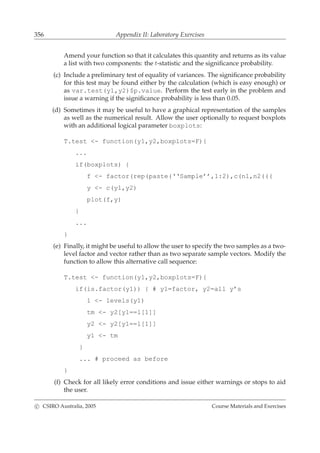 356 Appendix II: Laboratory Exercises
Amend your function so that it calculates this quantity and returns as its value
a list with two components: the t-statistic and the signiﬁcance probability.
(c) Include a preliminary test of equality of variances. The signiﬁcance probability
for this test may be found either by the calculation (which is easy enough) or
as var.test(y1,y2)$p.value. Perform the test early in the problem and
issue a warning if the signiﬁcance probability is less than 0.05.
(d) Sometimes it may be useful to have a graphical representation of the samples
as well as the numerical result. Allow the user optionally to request boxplots
with an additional logical parameter boxplots:
T.test <- function(y1,y2,boxplots=F){
...
if(boxplots) {
f <- factor(rep(paste(‘‘Sample’’,1:2),c(n1,n2(((
y <- c(y1,y2)
plot(f,y)
}
...
}
(e) Finally, it might be useful to allow the user to specify the two samples as a two-
level factor and vector rather than as two separate sample vectors. Modify the
function to allow this alternative call sequence:
T.test <- function(y1,y2,boxplots=F){
if(is.factor(y1)) { # y1=factor, y2=all y’s
l <- levels(y1)
tm <- y2[y1==l[1]]
y2 <- y2[y1==l[1]]
y1 <- tm
}
... # proceed as before
}
(f) Check for all likely error conditions and issue either warnings or stops to aid
the user.
c CSIRO Australia, 2005 Course Materials and Exercises
 