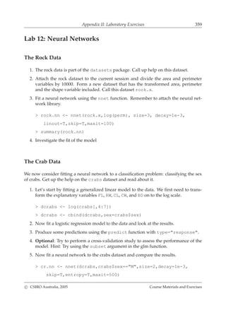 Appendix II: Laboratory Exercises 359
Lab 12: Neural Networks
The Rock Data
1. The rock data is part of the datasets package. Call up help on this dataset.
2. Attach the rock dataset to the current session and divide the area and perimeter
variables by 10000. Form a new dataset that has the transformed area, perimeter
and the shape variable included. Call this dataset rock.x.
3. Fit a neural network using the nnet function. Remember to attach the neural net-
work library.
> rock.nn <- nnet(rock.x,log(perm), size=3, decay=1e-3,
linout=T,skip=T,maxit=100)
> summary(rock.nn)
4. Investigate the ﬁt of the model
The Crab Data
We now consider ﬁtting a neural network to a classiﬁcation problem: classifying the sex
of crabs. Get up the help on the crabs dataset and read about it.
1. Let’s start by ﬁtting a generalized linear model to the data. We ﬁrst need to trans-
form the explanatory variables FL, RW, CL, CW, and BD on to the log scale.
> dcrabs <- log(crabs[,4:7])
> dcrabs <- cbind(dcrabs,sex=crabs$sex)
2. Now ﬁt a logistic regression model to the data and look at the results.
3. Produce some predictions using the predict function with type="response".
4. Optional: Try to perform a cross-validation study to assess the performance of the
model. Hint: Try using the subset argument in the glm function.
5. Now ﬁt a neural network to the crabs dataset and compare the results.
> cr.nn <- nnet(dcrabs,crabs$sex=="M",size=2,decay=1e-3,
skip=T,entropy=T,maxit=500)
c CSIRO Australia, 2005 Course Materials and Exercises
 