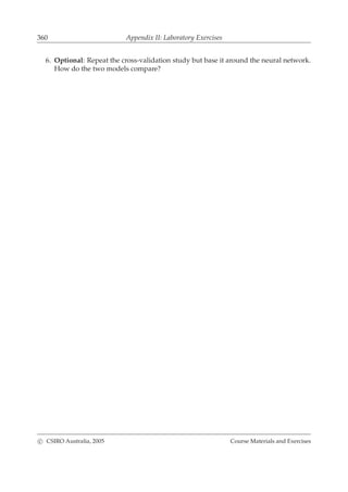 360 Appendix II: Laboratory Exercises
6. Optional: Repeat the cross-validation study but base it around the neural network.
How do the two models compare?
c CSIRO Australia, 2005 Course Materials and Exercises
 