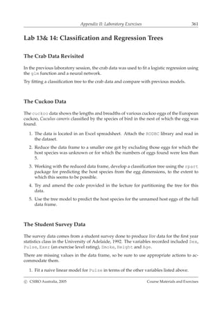 Appendix II: Laboratory Exercises 361
Lab 13& 14: Classiﬁcation and Regression Trees
The Crab Data Revisited
In the previous laboratory session, the crab data was used to ﬁt a logistic regression using
the glm function and a neural network.
Try ﬁtting a classiﬁcation tree to the crab data and compare with previous models.
The Cuckoo Data
The cuckoo data shows the lengths and breadths of various cuckoo eggs of the European
cuckoo, Cuculus canoris classiﬁed by the species of bird in the nest of which the egg was
found.
1. The data is located in an Excel spreadsheet. Attach the RODBC library and read in
the dataset.
2. Reduce the data frame to a smaller one got by excluding those eggs for which the
host species was unknown or for which the numbers of eggs found were less than
5.
3. Working with the reduced data frame, develop a classiﬁcation tree using the rpart
package for predicting the host species from the egg dimensions, to the extent to
which this seems to be possible.
4. Try and amend the code provided in the lecture for partitioning the tree for this
data.
5. Use the tree model to predict the host species for the unnamed host eggs of the full
data frame.
The Student Survey Data
The survey data comes from a student survey done to produce live data for the ﬁrst year
statistics class in the University of Adelaide, 1992. The variables recorded included Sex,
Pulse, Exer (an exercise level rating), Smoke, Height and Age.
There are missing values in the data frame, so be sure to use appropriate actions to ac-
commodate them.
1. Fit a naive linear model for Pulse in terms of the other variables listed above.
c CSIRO Australia, 2005 Course Materials and Exercises
 