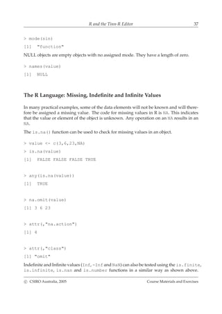 R and the Tinn-R Editor 37
> mode(sin)
[1] "function"
NULL objects are empty objects with no assigned mode. They have a length of zero.
> names(value)
[1] NULL
The R Language: Missing, Indeﬁnite and Inﬁnite Values
In many practical examples, some of the data elements will not be known and will there-
fore be assigned a missing value. The code for missing values in R is NA. This indicates
that the value or element of the object is unknown. Any operation on an NA results in an
NA.
The is.na() function can be used to check for missing values in an object.
> value <- c(3,6,23,NA)
> is.na(value)
[1] FALSE FALSE FALSE TRUE
> any(is.na(value))
[1] TRUE
> na.omit(value)
[1] 3 6 23
> attr(,"na.action")
[1] 4
> attr(,"class")
[1] "omit"
Indeﬁnite and Inﬁnite values (Inf, -Inf and NaN) can also be tested using the is.finite,
is.infinite, is.nan and is.number functions in a similar way as shown above.
c CSIRO Australia, 2005 Course Materials and Exercises
 