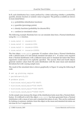 R and the Tinn-R Editor 41
In R, each distribution has a name preﬁxed by a letter indicating whether a probability,
quantile, density function or random value is required. The preﬁxes available are shown
in more detail below:
• p: probabilities (distribution functions)
• q: quantiles (percentage points)
• d: density functions (probability for discrete RVs)
• r: random (or simulated) values
The following example illustrates how we can simulate data from a Normal distribution
using the rnorm function.
> norm.vals1 <- rnorm(n=10)
> norm.vals2 <- rnorm(n=100)
> norm.vals3 <- rnorm(n=1000)
> norm.vals4 <- rnorm(n=10000)
The ﬁrst object, norm.vals1 generates 10 random values from a Normal distribution
with a default mean of 0 and default standard deviation of 1. If values were required
from a Normal distribution with a different mean and/or standard deviation then these
arguments would need to be explicitly speciﬁed. The second, third and fourth objects
generate random values from the same distribution with the same mean and standard
deviations but with varying sample sizes.
The result of the simulated data is shown graphically in Figure 16 using the following R
code:
# set up plotting region
> par(mfrow=c(2,2))
# produce plots
> hist(norm.vals1,main="10 RVs")
> hist(norm.vals2,main="100 RVs")
> hist(norm.vals3,main="1000 RVs")
> hist(norm.vals4,main="10000 RVs")
As the sample sizes increase the shape of the distribution looks more like a Normal distri-
bution. It is difﬁcult to tell if the object norm.vals1 has been generated from a Normal
distribution with a mean of zero and a standard deviation of zero. This can be conﬁrmed
by looking at summary statistics from this object as the mean and standard deviation are
not close to 0 or 1 respectively.
c CSIRO Australia, 2005 Course Materials and Exercises
 