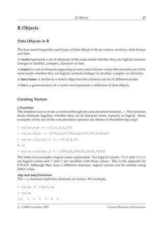 R Objects 45
R Objects
Data Objects in R
The four most frequently used types of data objects in R are vectors, matrices, data frames
and lists.
A vector represents a set of elements of the same mode whether they are logical, numeric
(integer or double), complex, character or lists.
A matrix is a set of elements appearing in rows and columns where the elements are of the
same mode whether they are logical, numeric (integer or double), complex or character.
A data frame is similar to a matrix object but the columns can be of different modes.
A list is a generalisation of a vector and represents a collection of data objects.
Creating Vectors
c Function
The simplest way to create a vector is through the concatenation function, c. This function
binds elements together, whether they are of character form, numeric or logical. Some
examples of the use of the concatenation operator are shown in the following script.
> value.num <- c(3,4,2,6,20)
> value.char <- c("koala","kangaroo","echidna")
> value.logical.1 <- c(F,F,T,T)
# or
> value.logical.2 <- c(FALSE,FALSE,TRUE,TRUE)
The latter two examples require some explanation. For logical vectors, TRUE and FALSE
are logical values and T and F are variables with those values. This is the opposite for
S-PLUS. Although they have a different structure, logical vectors can be created using
either value.
rep and seq Functions
The rep function replicates elements of vectors. For example,
> value <- rep(5,6)
> value
[1] 5 5 5 5 5 5
c CSIRO Australia, 2005 Course Materials and Exercises
 