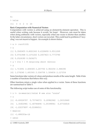 R Objects 47
6:
> value
[1] 3 4 2 6 20
Basic Computation with Numerical Vectors
Computation with vectors is achieved using an element-by-element operation. This is
useful when writing code because it avoids ’for loops’. However, care must be taken
when doing arithmetic with vectors, especially when one vector is shorter than another.
In the latter circumstance, short vectors are recycled. This could lead to problems if ’recy-
cling’ was not meant to happen. An example is shown below.
> x <- runif(10)
> x
[1] 0.3565455 0.8021543 0.6338499 0.9511269
[5] 0.9741948 0.1371202 0.2457823 0.7773790
[9] 0.2524180 0.5636271
> y < 2*x + 1 # recycling short vectors
> y
[1] 1.713091 2.604309 2.267700 2.902254 2.948390
[6] 1.274240 1.491565 2.554758 1.504836 2.127254
Some functions take vectors of values and produce results of the same length. Table 4 lists
a number of functions that behave this way.
Other functions return a single value when applied to a vector. Some of these functions
are summarised in Table 5.
The following script makes use of some of this functionality.
> z <- (x-mean(x))/sd(x) # see also ’scale’
> z
[1] -0.69326707 0.75794573 0.20982940 1.24310440
[5] 1.31822981 -1.40786896 -1.05398941 0.67726018
[9] -1.03237897 -0.01886511
> mean(z)
[1] -1.488393e-16
> sd(z)
c CSIRO Australia, 2005 Course Materials and Exercises
 