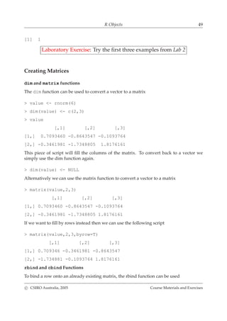 R Objects 49
[1] 1
Laboratory Exercise: Try the ﬁrst three examples from Lab 2
Creating Matrices
dim and matrix functions
The dim function can be used to convert a vector to a matrix
> value <- rnorm(6)
> dim(value) <- c(2,3)
> value
[,1] [,2] [,3]
[1,] 0.7093460 -0.8643547 -0.1093764
[2,] -0.3461981 -1.7348805 1.8176161
This piece of script will ﬁll the columns of the matrix. To convert back to a vector we
simply use the dim function again.
> dim(value) <- NULL
Alternatively we can use the matrix function to convert a vector to a matrix
> matrix(value,2,3)
[,1] [,2] [,3]
[1,] 0.7093460 -0.8643547 -0.1093764
[2,] -0.3461981 -1.7348805 1.8176161
If we want to ﬁll by rows instead then we can use the following script
> matrix(value,2,3,byrow=T)
[,1] [,2] [,3]
[1,] 0.709346 -0.3461981 -0.8643547
[2,] -1.734881 -0.1093764 1.8176161
rbind and cbind Functions
To bind a row onto an already existing matrix, the rbind function can be used
c CSIRO Australia, 2005 Course Materials and Exercises
 