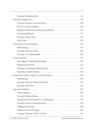 5
Example: Petroleum Data . . . . . . . . . . . . . . . . . . . . . . . . . . . . . 123
Non-Linear Regression . . . . . . . . . . . . . . . . . . . . . . . . . . . . . . . . . . 129
Example: Stormer Viscometer Data . . . . . . . . . . . . . . . . . . . . . . . . 129
Overview and Description . . . . . . . . . . . . . . . . . . . . . . . . . . . . . 129
Fitting the Model and Looking at the Results . . . . . . . . . . . . . . . . . . 130
Self Starting Models . . . . . . . . . . . . . . . . . . . . . . . . . . . . . . . . . 131
Example: Muscle Data . . . . . . . . . . . . . . . . . . . . . . . . . . . . . . . 133
Final Notes . . . . . . . . . . . . . . . . . . . . . . . . . . . . . . . . . . . . . . 139
Generalized Linear Modelling . . . . . . . . . . . . . . . . . . . . . . . . . . . . . . 141
Methodology . . . . . . . . . . . . . . . . . . . . . . . . . . . . . . . . . . . . 141
Example: Budworm Data . . . . . . . . . . . . . . . . . . . . . . . . . . . . . 144
Example: Low Birth Weight . . . . . . . . . . . . . . . . . . . . . . . . . . . . 150
GLM Extensions . . . . . . . . . . . . . . . . . . . . . . . . . . . . . . . . . . . . . . 157
The Negative Binomial Distribution . . . . . . . . . . . . . . . . . . . . . . . 157
Multinomial Models . . . . . . . . . . . . . . . . . . . . . . . . . . . . . . . . 163
Example: Copenhagen Housing Data . . . . . . . . . . . . . . . . . . . . . . 163
Proportional Odds Models . . . . . . . . . . . . . . . . . . . . . . . . . . . . . 167
Generalized Additive Models: An Introduction . . . . . . . . . . . . . . . . . . . . 169
Methodology . . . . . . . . . . . . . . . . . . . . . . . . . . . . . . . . . . . . 169
Example: The Iowa Wheat Yield Data . . . . . . . . . . . . . . . . . . . . . . 170
Example: Rock Data . . . . . . . . . . . . . . . . . . . . . . . . . . . . . . . . 174
Advanced Graphics . . . . . . . . . . . . . . . . . . . . . . . . . . . . . . . . . . . . 179
Lattice Graphics . . . . . . . . . . . . . . . . . . . . . . . . . . . . . . . . . . . 179
Example: Whiteside Data . . . . . . . . . . . . . . . . . . . . . . . . . . . . . 179
Changing Trellis Parameters & Adding Keys . . . . . . . . . . . . . . . . . . 183
Example: Stormer Viscometer Data . . . . . . . . . . . . . . . . . . . . . . . . 185
Adding Fitted Values . . . . . . . . . . . . . . . . . . . . . . . . . . . . . . . . 188
Output Over Several Pages . . . . . . . . . . . . . . . . . . . . . . . . . . . . 189
Example: Volcanos in New Zealand . . . . . . . . . . . . . . . . . . . . . . . 191
c CSIRO Australia, 2005 Course Materials and Exercises
 